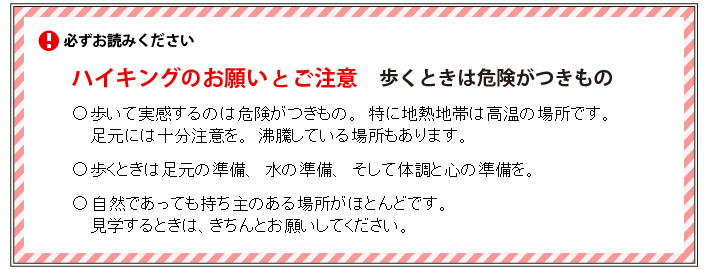 必ずお読みください＜ハイキングのお願いとご注意：歩くときは危険がつきもの＞●歩いて実感するのは危険がつきもの、特に地熱地帯は、高温の場所です。足元には十分注意を。沸騰している場所もあります。●歩くときは足元の準備、水の準備、そして体調と心の準備を。●自然であっても持ち主のある場所がほとんどです。見学するときは、きちんとお願いをしてください。