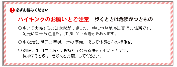 必ずお読みください＜ハイキングのお願いとご注意：歩くときは危険がつきもの＞●歩いて実感するのは危険がつきもの、特に地熱地帯は、高温の場所です。足元には十分注意を。沸騰している場所もあります。●歩くときは足元の準備、水の準備、そして体調と心の準備を。●別府では、自然であっても持ち主のある場所がほとんどです。見学するときは、きちんとお願いをしてください。