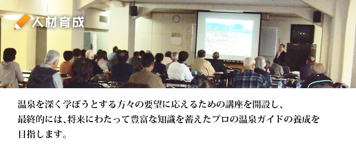 人材育成：温泉を深く学ぼうとする方々の要望に応えるための講座を開設し、 最終的には、将来にわたって豊富な知識を蓄えたプロの温泉ガイドの養成を目指します。